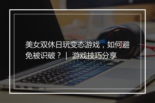 美女双休日玩变态游戏,如何避免被识破?| 游戏技巧分享