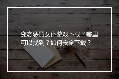 变态惩罚女仆游戏下载?哪里可以找到?如何安全下载?