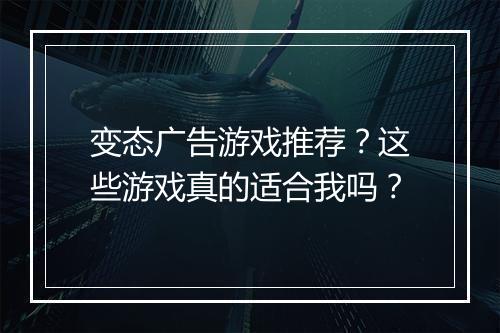 变态广告游戏推荐？这些游戏真的适合我吗？