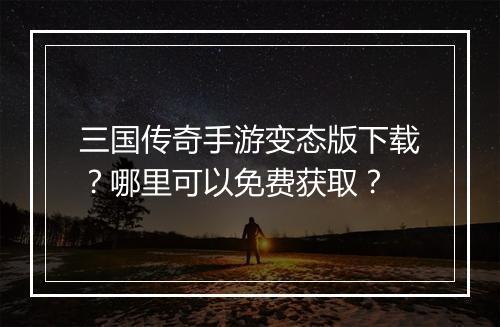 三国传奇手游变态版下载？哪里可以免费获取？