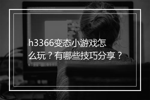 h3366变态小游戏怎么玩？有哪些技巧分享？