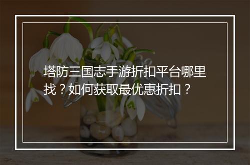 塔防三国志手游折扣平台哪里找？如何获取最优惠折扣？