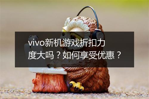 vivo新机游戏折扣力度大吗？如何享受优惠？
