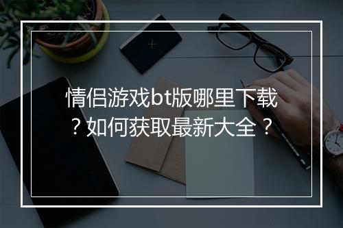 情侣游戏bt版哪里下载？如何获取最新大全？