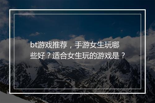 bt游戏推荐，手游女生玩哪些好？适合女生玩的游戏是？
