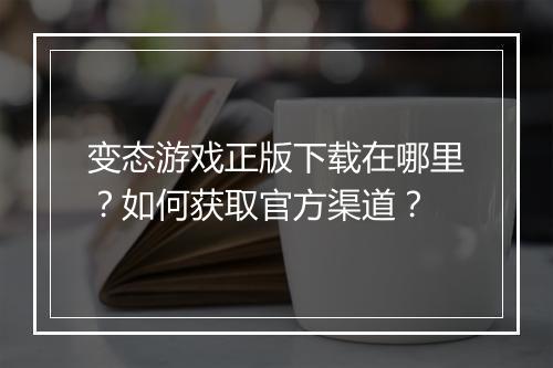 变态游戏正版下载在哪里？如何获取官方渠道？