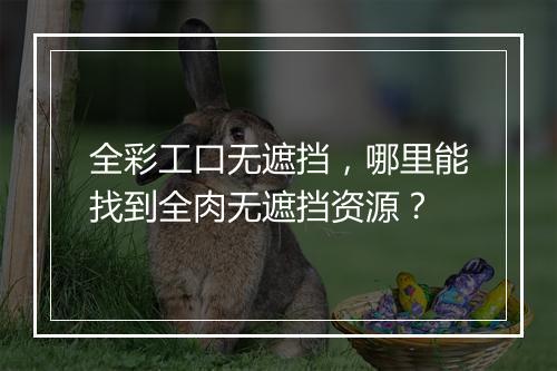 全彩工口无遮挡，哪里能找到全肉无遮挡资源？