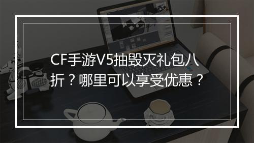 CF手游V5抽毁灭礼包八折？哪里可以享受优惠？
