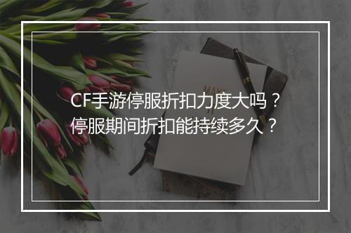 CF手游停服折扣力度大吗？停服期间折扣能持续多久？