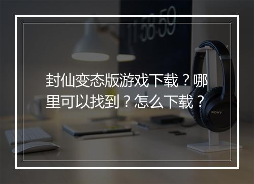封仙变态版游戏下载？哪里可以找到？怎么下载？