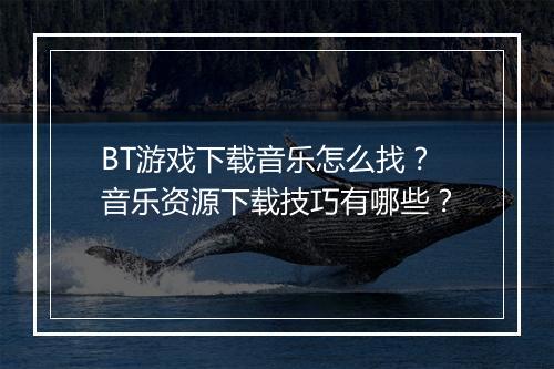 BT游戏下载音乐怎么找?音乐资源下载技巧有哪些?