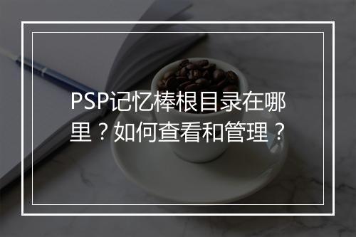 PSP记忆棒根目录在哪里？如何查看和管理？