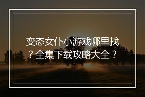 变态女仆小游戏哪里找？全集下载攻略大全？