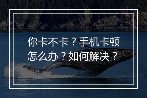 你卡不卡？手机卡顿怎么办？如何解决？