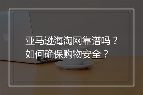 亚马逊海淘网靠谱吗？如何确保购物安全？