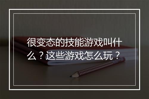 很变态的技能游戏叫什么？这些游戏怎么玩？