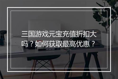 三国游戏元宝充值折扣大吗?如何获取最高优惠?