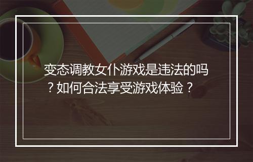 变态调教女仆游戏是违法的吗?如何合法享受游戏体验?