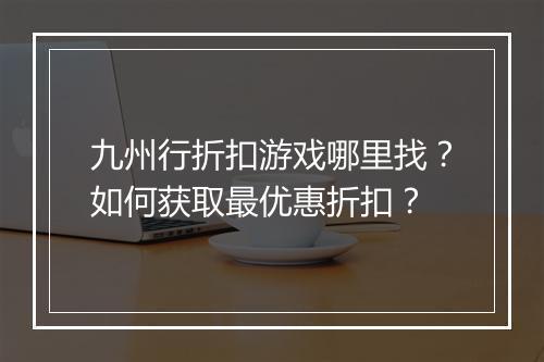 九州行折扣游戏哪里找？如何获取最优惠折扣？