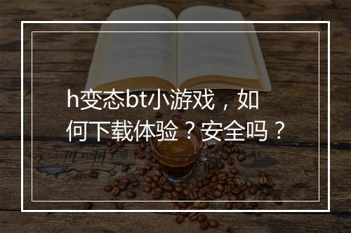h变态bt小游戏，如何下载体验？安全吗？