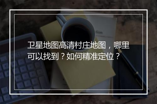 卫星地图高清村庄地图,哪里可以找到?如何精准定位?