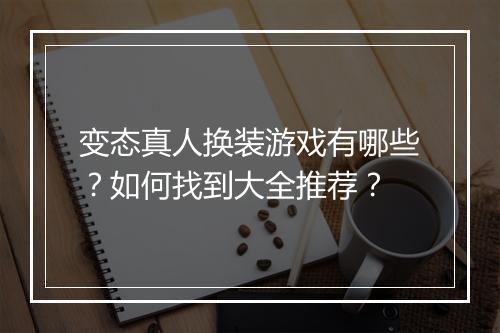 变态真人换装游戏有哪些？如何找到大全推荐？
