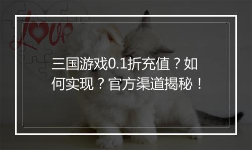 三国游戏0.1折充值？如何实现？官方渠道揭秘！