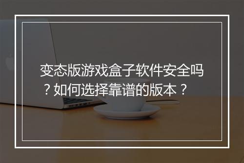 变态版游戏盒子软件安全吗？如何选择靠谱的版本？