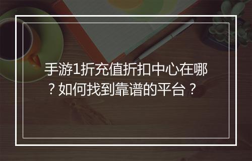 手游1折充值折扣中心在哪？如何找到靠谱的平台？