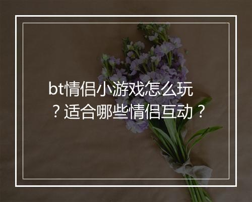 bt情侣小游戏怎么玩?适合哪些情侣互动?