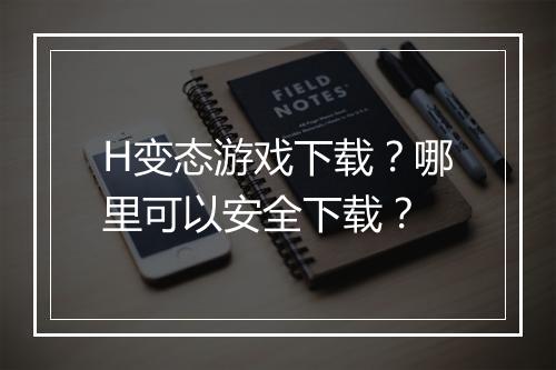 H变态游戏下载？哪里可以安全下载？