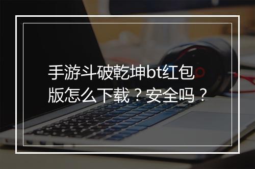 手游斗破乾坤bt红包版怎么下载？安全吗？