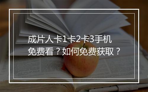 成片人卡1卡2卡3手机免费看？如何免费获取？