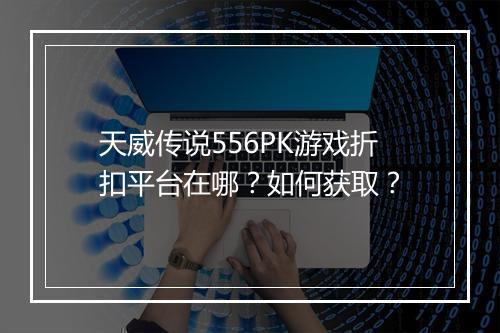 天威传说556PK游戏折扣平台在哪？如何获取？