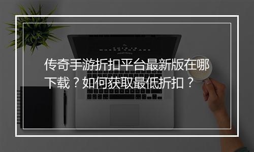 传奇手游折扣平台最新版在哪下载?如何获取最低折扣?