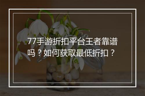 77手游折扣平台王者靠谱吗?如何获取最低折扣?