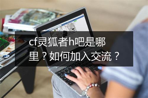 cf灵狐者h吧是哪里？如何加入交流？
