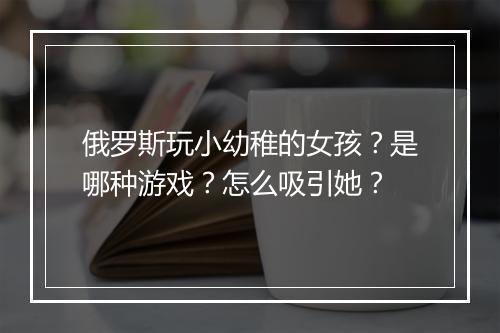 俄罗斯玩小幼稚的女孩？是哪种游戏？怎么吸引她？