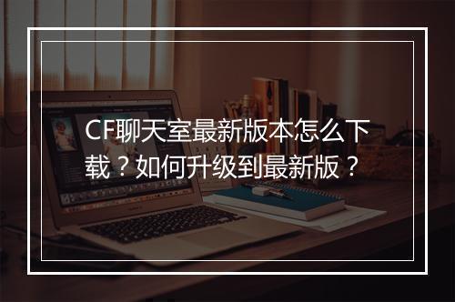 CF聊天室最新版本怎么下载?如何升级到最新版?