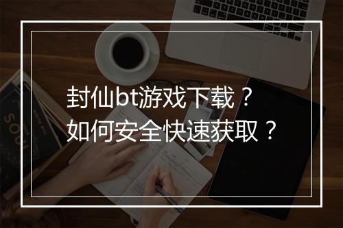 封仙bt游戏下载？如何安全快速获取？