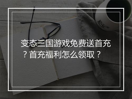 变态三国游戏免费送首充？首充福利怎么领取？