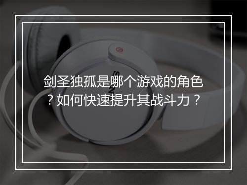 剑圣独孤是哪个游戏的角色？如何快速提升其战斗力？