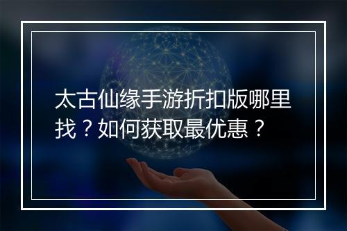 太古仙缘手游折扣版哪里找？如何获取最优惠？