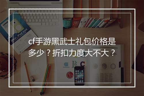 cf手游黑武士礼包价格是多少？折扣力度大不大？