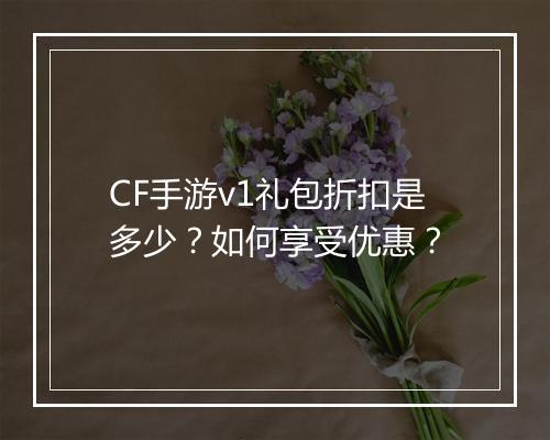 CF手游v1礼包折扣是多少?如何享受优惠?