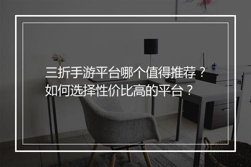 三折手游平台哪个值得推荐？如何选择性价比高的平台？