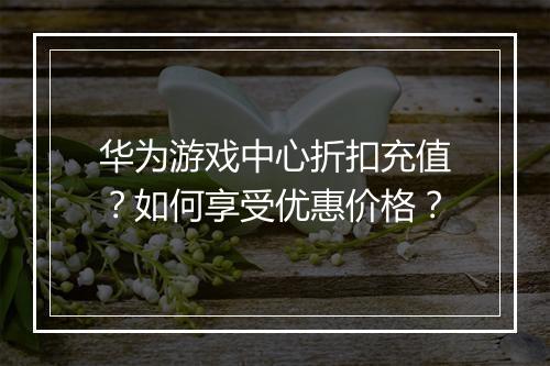 华为游戏中心折扣充值？如何享受优惠价格？