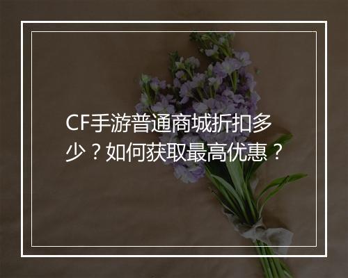 CF手游普通商城折扣多少？如何获取最高优惠？