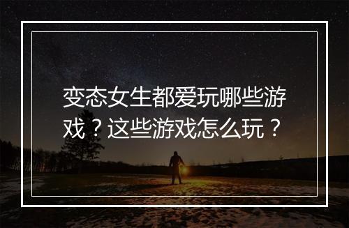 变态女生都爱玩哪些游戏？这些游戏怎么玩？