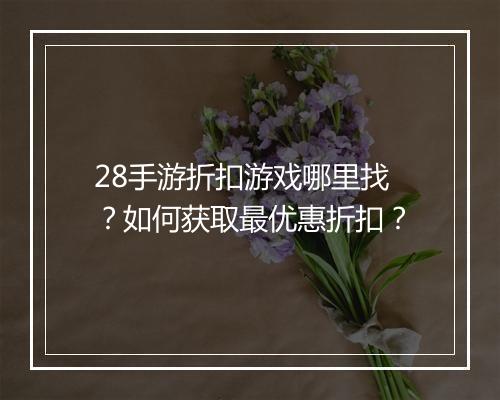 28手游折扣游戏哪里找？如何获取最优惠折扣？
